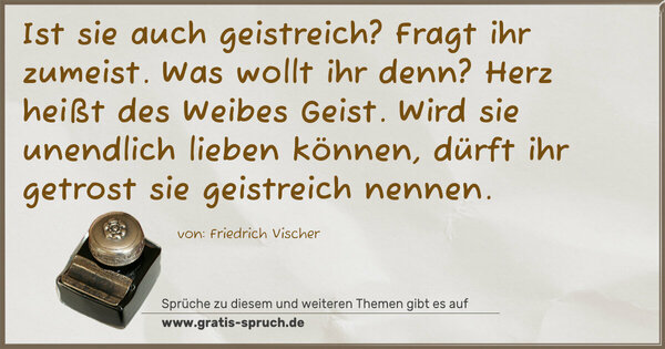  Ist sie auch geistreich? Fragt ihr zumeist.
Was wollt ihr denn?
Herz heißt des Weibes Geist.
Wird sie unendlich lieben können,
dürft ihr getrost sie geistreich nennen.