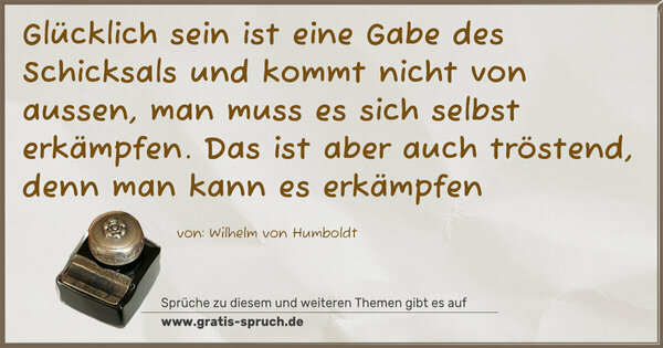 Glücklich sein ist eine Gabe des Schicksals
und kommt nicht von aussen,
man muss es sich selbst erkämpfen.
Das ist aber auch tröstend,
denn man kann es erkämpfen