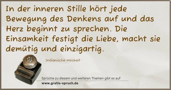 In der inneren Stille hört jede Bewegung des Denkens auf
und das Herz beginnt zu sprechen.
Die Einsamkeit festigt die Liebe,
macht sie demütig und einzigartig.