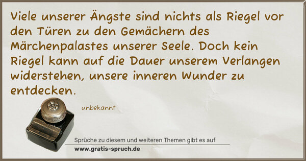 Viele unserer Ängste sind nichts als Riegel vor den Türen
zu den Gemächern des Märchenpalastes unserer Seele.
Doch kein Riegel kann auf die Dauer unserem Verlangen
widerstehen,
unsere inneren Wunder zu entdecken.
