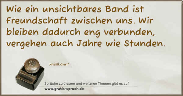 Wie ein unsichtbares Band ist Freundschaft zwischen uns.
Wir bleiben dadurch eng verbunden,
vergehen auch Jahre wie Stunden.