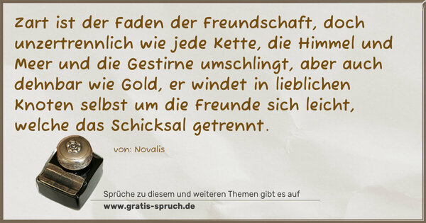 Zart ist der Faden der Freundschaft, doch unzertrennlich wie jede Kette, die Himmel und Meer und die Gestirne umschlingt, aber auch dehnbar wie Gold, er windet in lieblichen Knoten selbst um die Freunde sich leicht, welche das Schicksal getrennt.