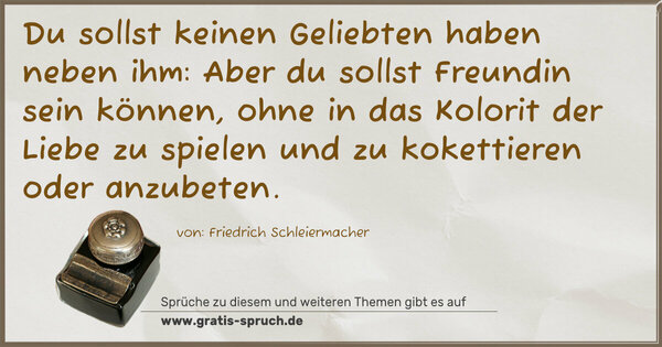 Du sollst keinen Geliebten haben neben ihm:
Aber du sollst Freundin sein können,
ohne in das Kolorit der Liebe zu spielen
und zu kokettieren oder anzubeten.