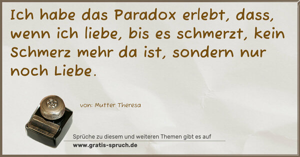 Ich habe das Paradox erlebt, dass, wenn ich liebe,
bis es schmerzt, kein Schmerz mehr da ist,
sondern nur noch Liebe.