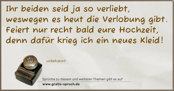 Ihr beiden seid ja so verliebt,
weswegen es heut die Verlobung gibt.
Feiert nur recht bald eure Hochzeit,
denn dafür krieg ich ein neues Kleid!