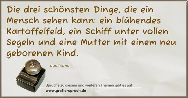 Die drei schönsten Dinge, die ein Mensch sehen kann:
ein blühendes Kartoffelfeld,
ein Schiff unter vollen Segeln
und eine Mutter mit einem neu geborenen Kind.