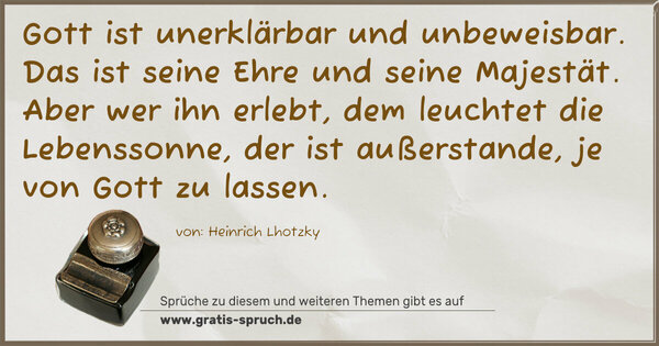 Gott ist unerklärbar und unbeweisbar.
Das ist seine Ehre und seine Majestät.
Aber wer ihn erlebt,
dem leuchtet die Lebenssonne,
der ist außerstande,
je von Gott zu lassen.