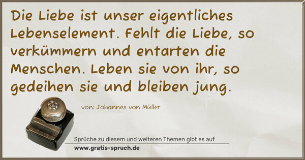 Die Liebe ist unser eigentliches Lebenselement.
Fehlt die Liebe, so verkümmern und entarten die Menschen. Leben sie von ihr, so gedeihen sie und bleiben jung. 