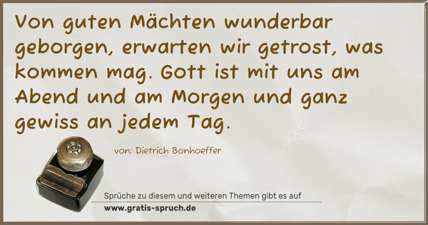 Von guten Mächten wunderbar geborgen,
erwarten wir getrost, was kommen mag.
Gott ist mit uns am Abend und am Morgen
und ganz gewiss an jedem Tag.