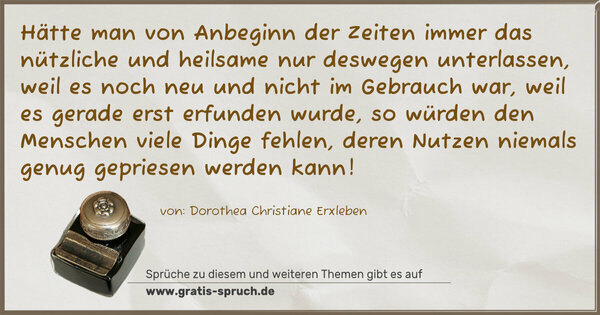 Hätte man von Anbeginn der Zeiten immer das nützliche und heilsame nur deswegen unterlassen, weil es noch neu und nicht im Gebrauch war, weil es gerade erst erfunden wurde, so würden den Menschen viele Dinge fehlen, deren Nutzen niemals genug gepriesen werden kann!