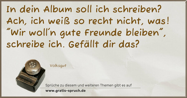 In dein Album soll ich schreiben?
Ach, ich weiß so recht nicht, was!
