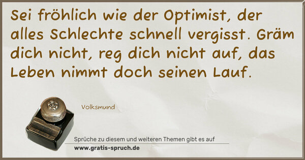 Sei fröhlich wie der Optimist,
der alles Schlechte schnell vergisst.
Gräm dich nicht, reg dich nicht auf,
das Leben nimmt doch seinen Lauf.