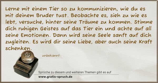 Lerne mit einem Tier so zu kommunizieren,
wie du es mit deinem Bruder tust.
Beobachte es, sieh zu wie es lebt, versuche,
hinter seine Träume zu kommen.
Stimme dich ruhigen Geistes auf das Tier ein
und achte auf all seine Emotionen.
Dann wird seine Seele sanft auf dich zugleiten.
Es wird dir seine Liebe, aber auch seine Kraft schenken.
