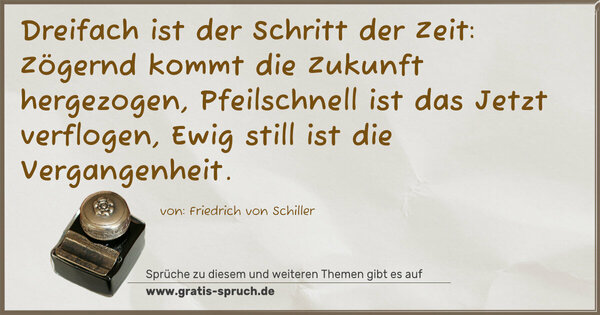 Dreifach ist der Schritt der Zeit:
Zögernd kommt die Zukunft hergezogen,
Pfeilschnell ist das Jetzt verflogen,
Ewig still ist die Vergangenheit.
