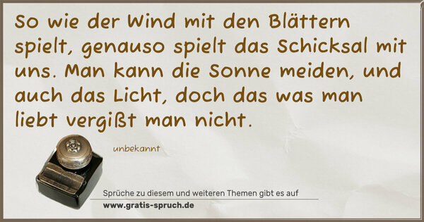 So wie der Wind mit den Blättern spielt,
genauso spielt das Schicksal mit uns.
Man kann die Sonne meiden, und auch das Licht,
doch das was man liebt vergißt man nicht.