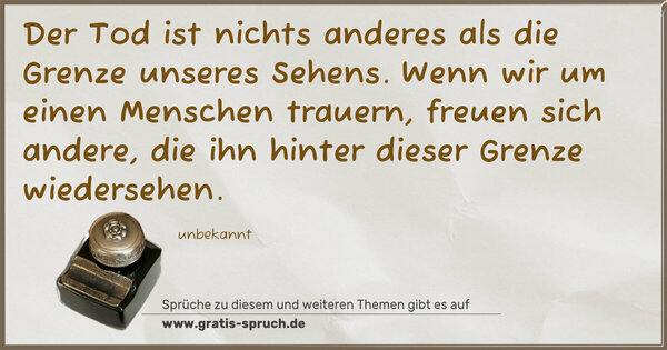 Der Tod ist nichts anderes als die Grenze unseres Sehens.
Wenn wir um einen Menschen trauern, freuen sich andere,
die ihn hinter dieser Grenze wiedersehen.