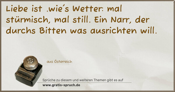 Liebe ist .wie's Wetter: mal stürmisch, mal still.
Ein Narr, der durchs Bitten was ausrichten will.