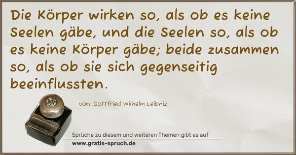 Die Körper wirken so, als ob es keine Seelen gäbe,
und die Seelen so, als ob es keine Körper gäbe;
beide zusammen so, als ob sie sich gegenseitig beeinflussten.