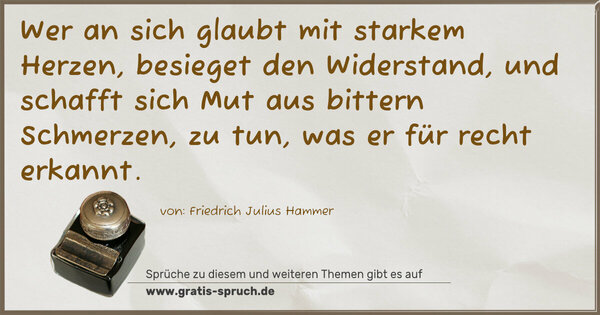 Wer an sich glaubt mit starkem Herzen,
besieget den Widerstand,
und schafft sich Mut aus bittern Schmerzen,
zu tun, was er für recht erkannt.