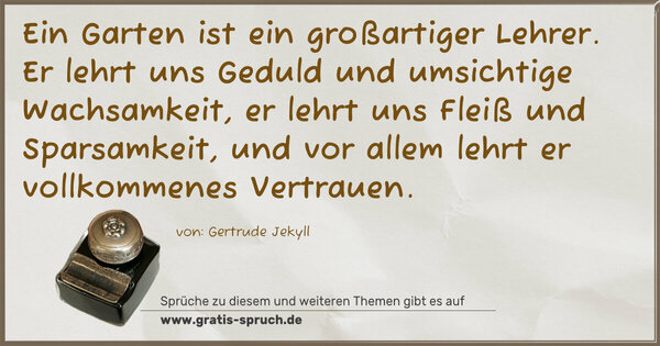 Ein Garten ist ein großartiger Lehrer.
Er lehrt uns Geduld und umsichtige Wachsamkeit,
er lehrt uns Fleiß und Sparsamkeit,
und vor allem lehrt er vollkommenes Vertrauen.