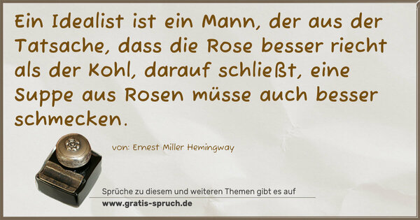 Ein Idealist ist ein Mann,
der aus der Tatsache, dass die Rose besser riecht
als der Kohl,
darauf schließt, eine Suppe aus Rosen
müsse auch besser schmecken.