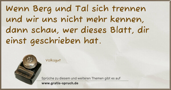 Wenn Berg und Tal sich trennen
und wir uns nicht mehr kennen,
dann schau, wer dieses Blatt,
dir einst geschrieben hat.