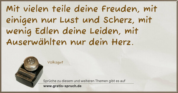 Mit vielen teile deine Freuden,
mit einigen nur Lust und Scherz,
mit wenig Edlen deine Leiden,
mit Auserwählten nur dein Herz.