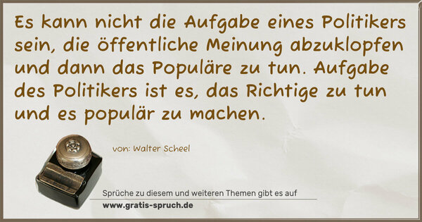 Es kann nicht die Aufgabe eines Politikers sein,
die öffentliche Meinung abzuklopfen und dann das Populäre zu tun. Aufgabe des Politikers ist es, das Richtige zu tun und es populär zu machen.
