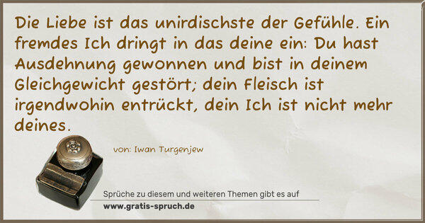 Die Liebe ist das unirdischste der Gefühle.
Ein fremdes Ich dringt in das deine ein:
Du hast Ausdehnung gewonnen und bist in deinem Gleichgewicht gestört; dein Fleisch ist irgendwohin entrückt,
dein Ich ist nicht mehr deines.