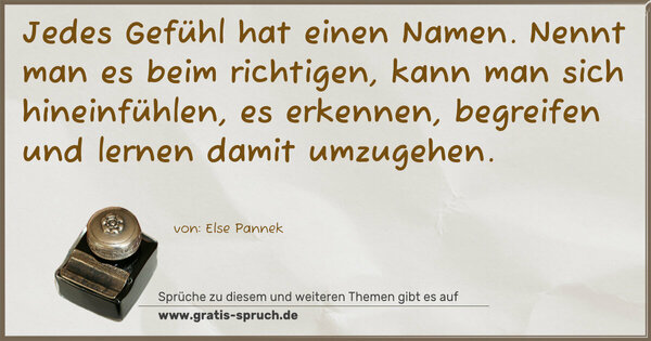 Jedes Gefühl hat einen Namen.
Nennt man es beim richtigen,
kann man sich hineinfühlen,
es erkennen, begreifen
und lernen damit umzugehen. 