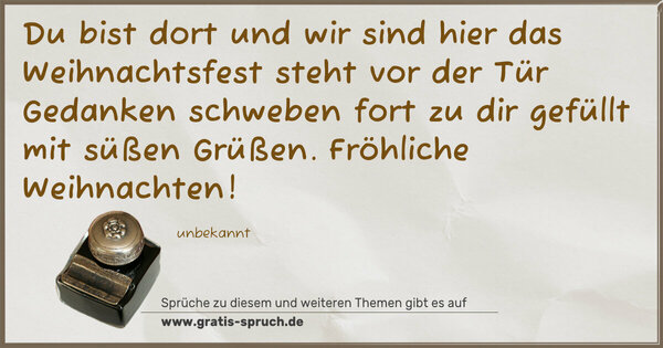 Du bist dort und wir sind hier
das Weihnachtsfest steht vor der Tür
Gedanken schweben fort zu dir
gefüllt mit süßen Grüßen.
Fröhliche Weihnachten!
