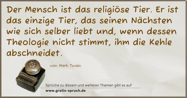 Der Mensch ist das religiöse Tier.
Er ist das einzige Tier, das seinen Nächsten wie sich selber liebt und, wenn dessen Theologie nicht stimmt, ihm die Kehle abschneidet. 