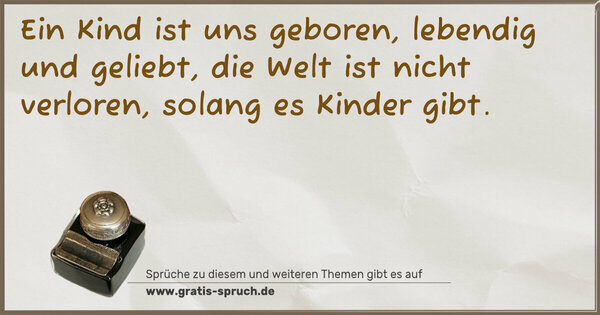 Ein Kind ist uns geboren,
lebendig und geliebt,
die Welt ist nicht verloren,
solang es Kinder gibt.