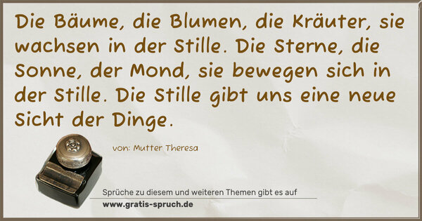 Die Bäume, die Blumen, die Kräuter,
sie wachsen in der Stille.
Die Sterne, die Sonne, der Mond,
sie bewegen sich in der Stille.
Die Stille gibt uns eine neue Sicht der Dinge.