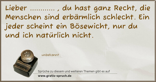 Lieber ............ , du hast ganz Recht,
die Menschen sind erbärmlich schlecht.
Ein jeder scheint ein Bösewicht,
nur du und ich natürlich nicht.