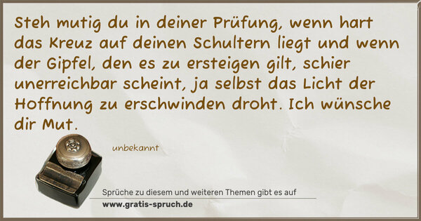 Steh mutig du in deiner Prüfung, wenn hart das Kreuz auf deinen Schultern liegt und wenn der Gipfel, den es zu ersteigen gilt, schier unerreichbar scheint, ja selbst das Licht der Hoffnung zu erschwinden droht. Ich wünsche dir Mut. 
