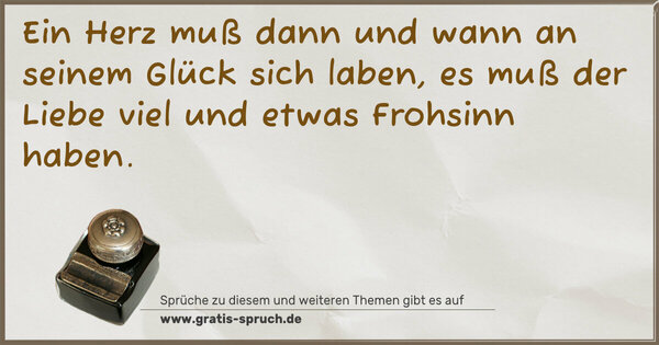 Ein Herz muß dann und wann an seinem Glück sich laben,
es muß der Liebe viel und etwas Frohsinn haben.