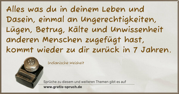Alles was du in deinem Leben und Dasein,
einmal an Ungerechtigkeiten, Lügen, Betrug, Kälte und Unwissenheit anderen Menschen zugefügt hast,
kommt wieder zu dir zurück in 7 Jahren.