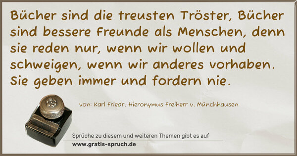 Bücher sind die treusten Tröster, Bücher sind bessere Freunde als Menschen, denn sie reden nur, wenn wir wollen und schweigen, wenn wir anderes vorhaben. Sie geben immer und fordern nie.