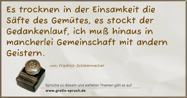 Es trocknen in der Einsamkeit die Säfte des Gemütes,
es stockt der Gedankenlauf,
ich muß hinaus in mancherlei Gemeinschaft mit andern Geistern.