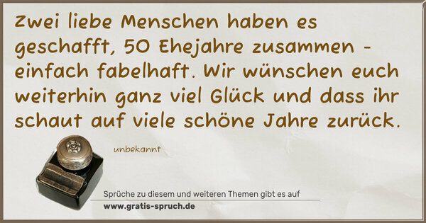 Zwei liebe Menschen haben es geschafft,
50 Ehejahre zusammen - einfach fabelhaft.
Wir wünschen euch weiterhin ganz viel Glück
und dass ihr schaut auf viele schöne Jahre zurück.