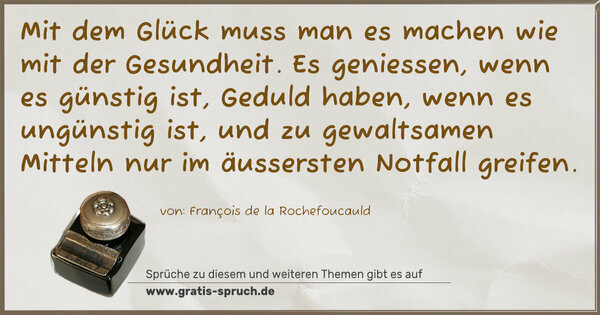 Mit dem Glück muss man es machen wie mit der Gesundheit.
Es geniessen, wenn es günstig ist,
Geduld haben, wenn es ungünstig ist,
und zu gewaltsamen Mitteln nur im äussersten Notfall greifen.