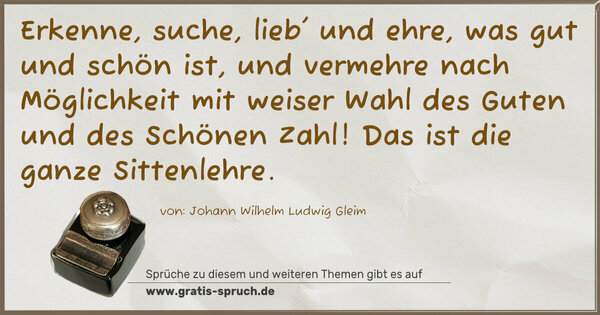 Erkenne, suche, lieb' und ehre,
was gut und schön ist, und vermehre
nach Möglichkeit mit weiser Wahl
des Guten und des Schönen Zahl!
Das ist die ganze Sittenlehre.