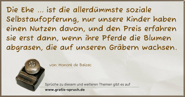 Die Ehe ...
ist die allerdümmste soziale Selbstaufopferung,
nur unsere Kinder haben einen Nutzen davon,
und den Preis erfahren sie erst dann,
wenn ihre Pferde die Blumen abgrasen,
die auf unseren Gräbern wachsen.