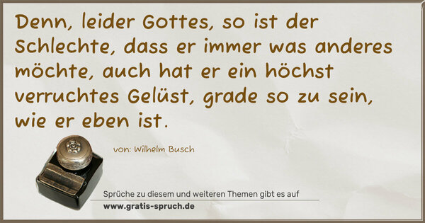 Denn, leider Gottes, so ist der Schlechte,
dass er immer was anderes möchte,
auch hat er ein höchst verruchtes Gelüst,
grade so zu sein, wie er eben ist.