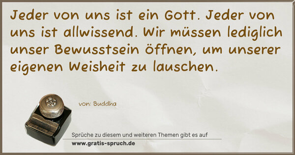 Jeder von uns ist ein Gott. Jeder von uns ist allwissend.
Wir müssen lediglich unser Bewusstsein öffnen,
um unserer eigenen Weisheit zu lauschen.