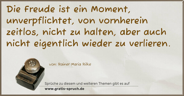 Die Freude ist ein Moment,
unverpflichtet, von vornherein zeitlos, nicht zu halten,
aber auch nicht eigentlich wieder zu verlieren.
