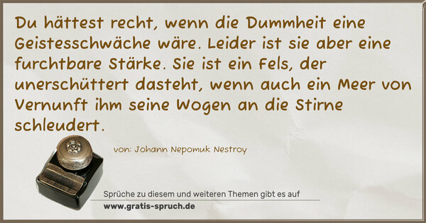 Du hättest recht, wenn die Dummheit eine Geistesschwäche wäre. Leider ist sie aber eine furchtbare Stärke. Sie ist ein Fels, der unerschüttert dasteht, wenn auch ein Meer von Vernunft ihm seine Wogen an die Stirne schleudert.
