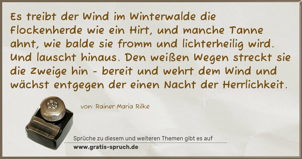 Es treibt der Wind im Winterwalde
die Flockenherde wie ein Hirt,
und manche Tanne ahnt, wie balde
sie fromm und lichterheilig wird.
Und lauscht hinaus. Den weißen Wegen
streckt sie die Zweige hin - bereit
und wehrt dem Wind und wächst entgegen
der einen Nacht der Herrlichkeit.