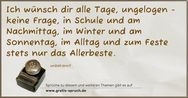 Ich wünsch dir alle Tage,
ungelogen - keine Frage,
in Schule und am Nachmittag,
im Winter und am Sonnentag,
im Alltag und zum Feste
stets nur das Allerbeste.
